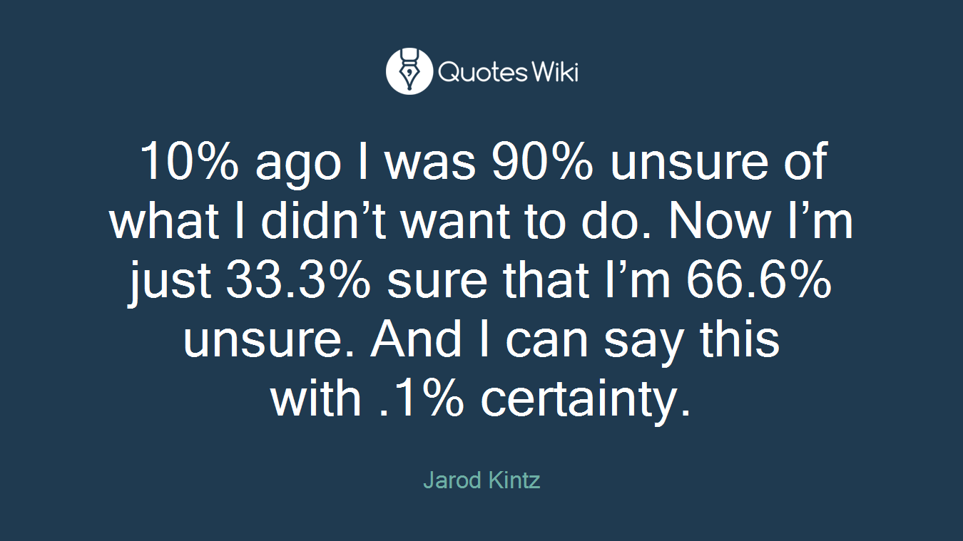 10% ago I was 90% unsure of what I didn’t want to do. Now I’m just 33.3% sure that I’m 66.6% unsure. And I can say this with .1% certainty.