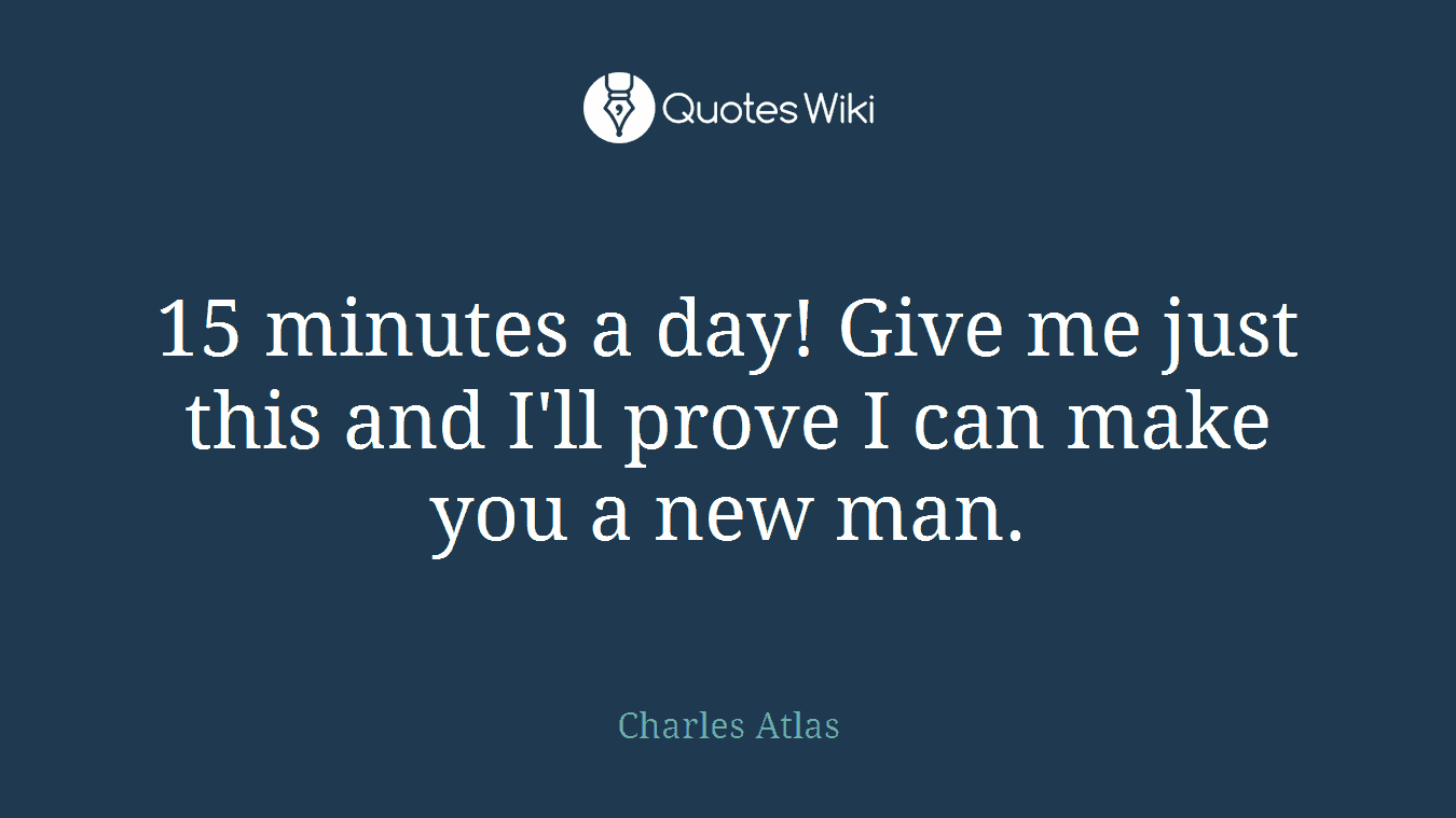 15 minutes a day! Give me just this and I'll prove I can make you a new man.