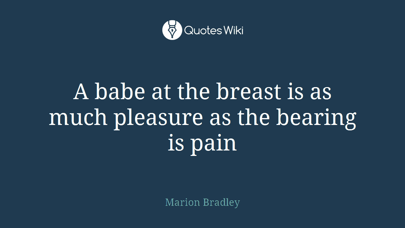 A babe at the breast is as much pleasure as the bearing is pain