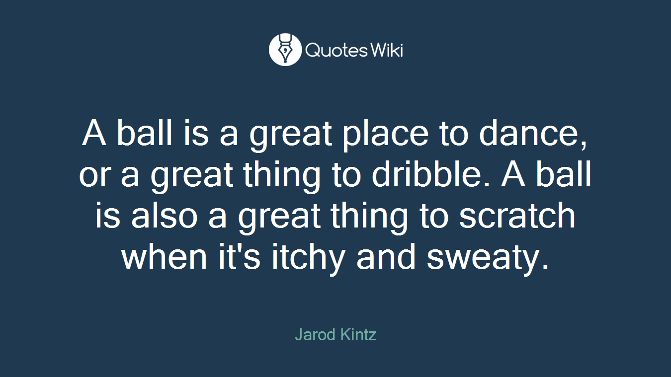 A ball is a great place to dance, or a great thing to dribble. A ball is also a great thing to scratch when it's itchy and sweaty.