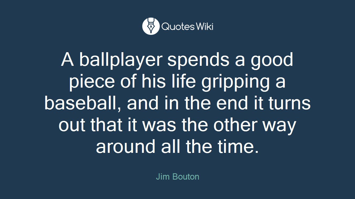 A ballplayer spends a good piece of his life gripping a baseball, and in the end it turns out that it was the other way around all the time.