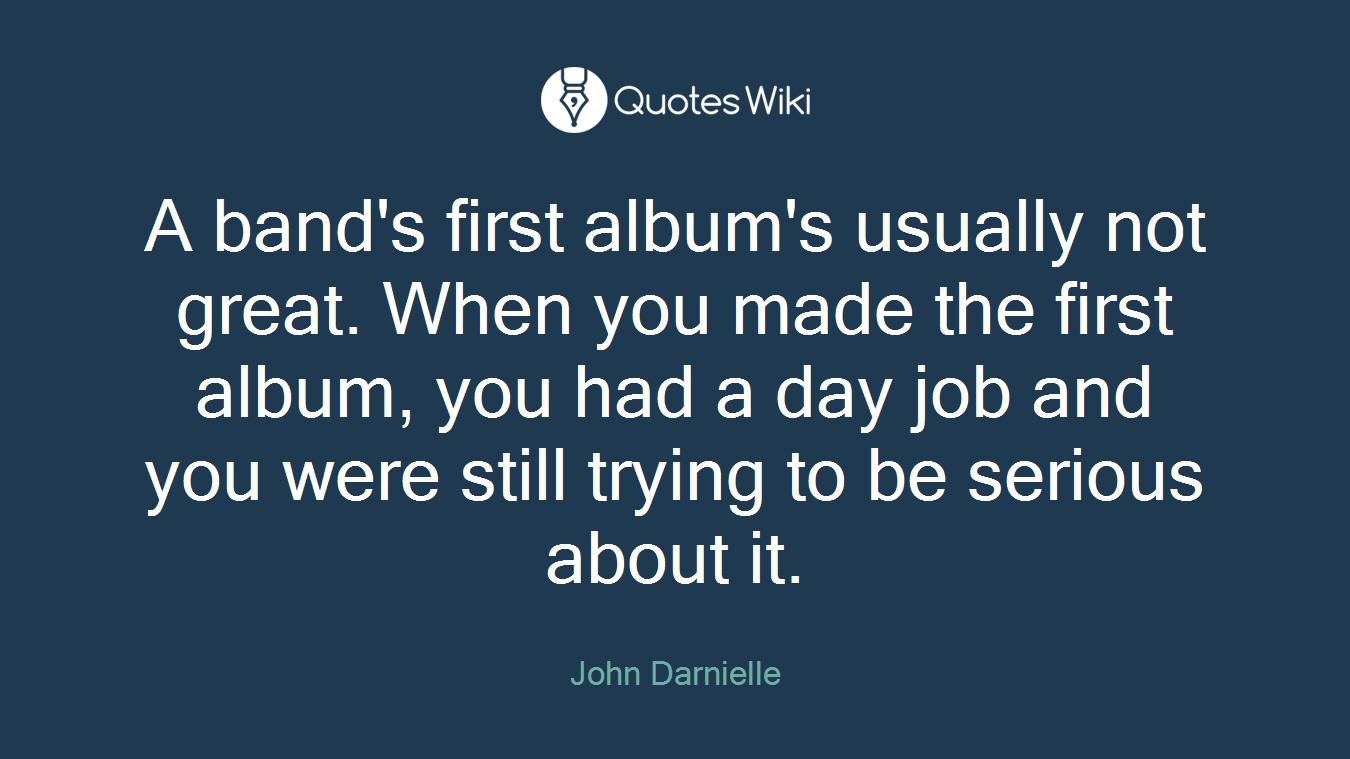 A band's first album's usually not great. When you made the first album, you had a day job and you were still trying to be serious about it.