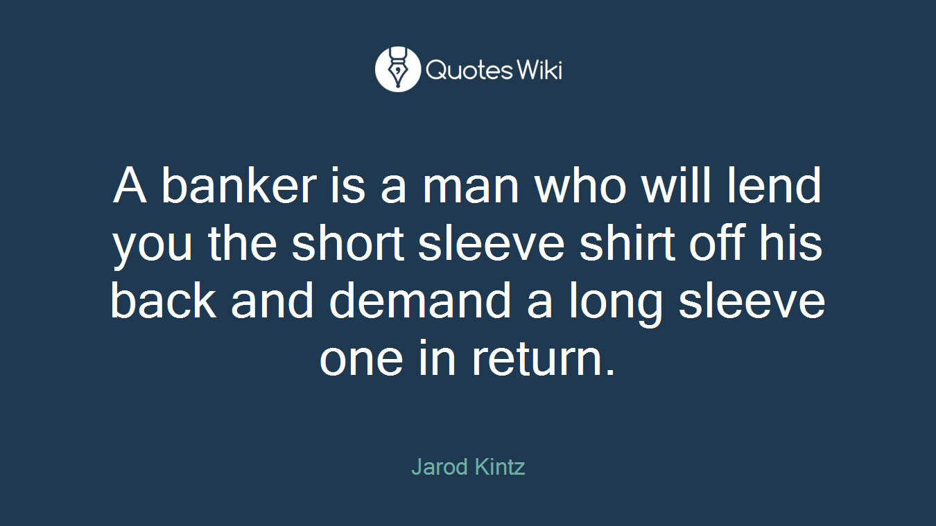 A banker is a man who will lend you the short sleeve shirt off his back and demand a long sleeve one in return.
