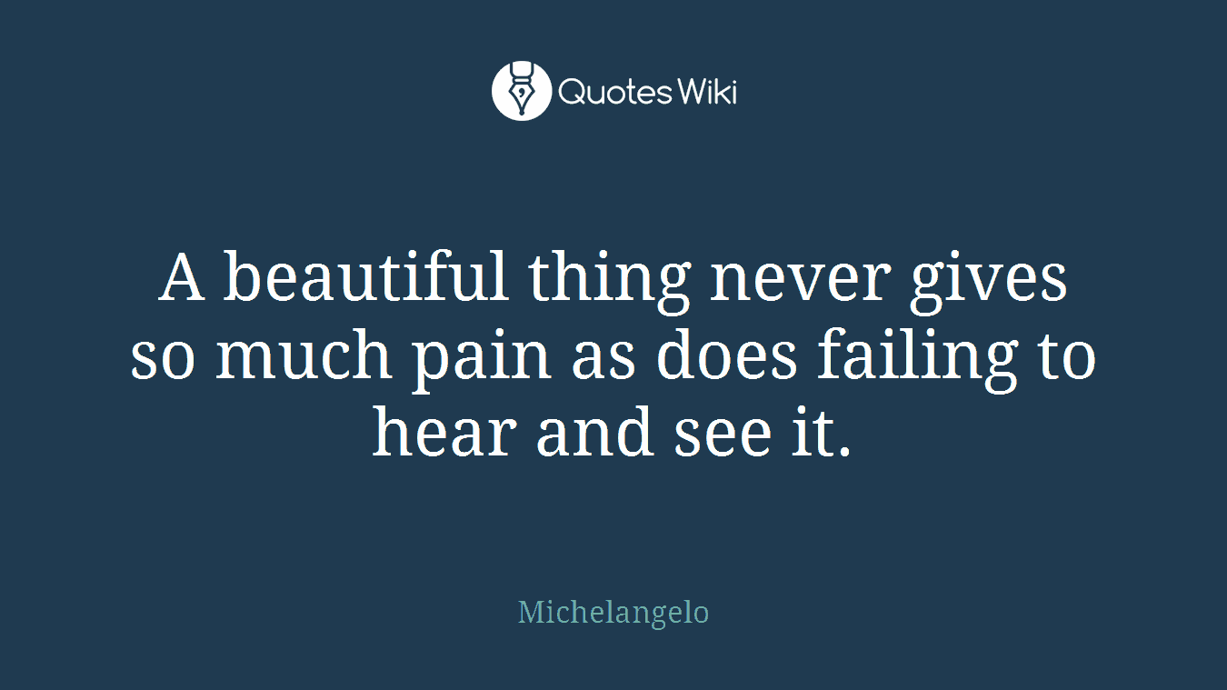 A beautiful thing never gives so much pain as does failing to hear and see it.