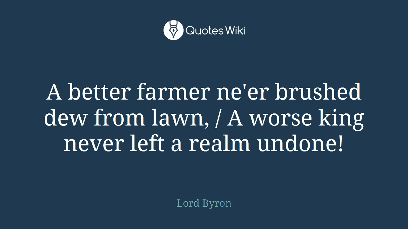 A better farmer ne'er brushed dew from lawn, / A worse king never left a realm undone!