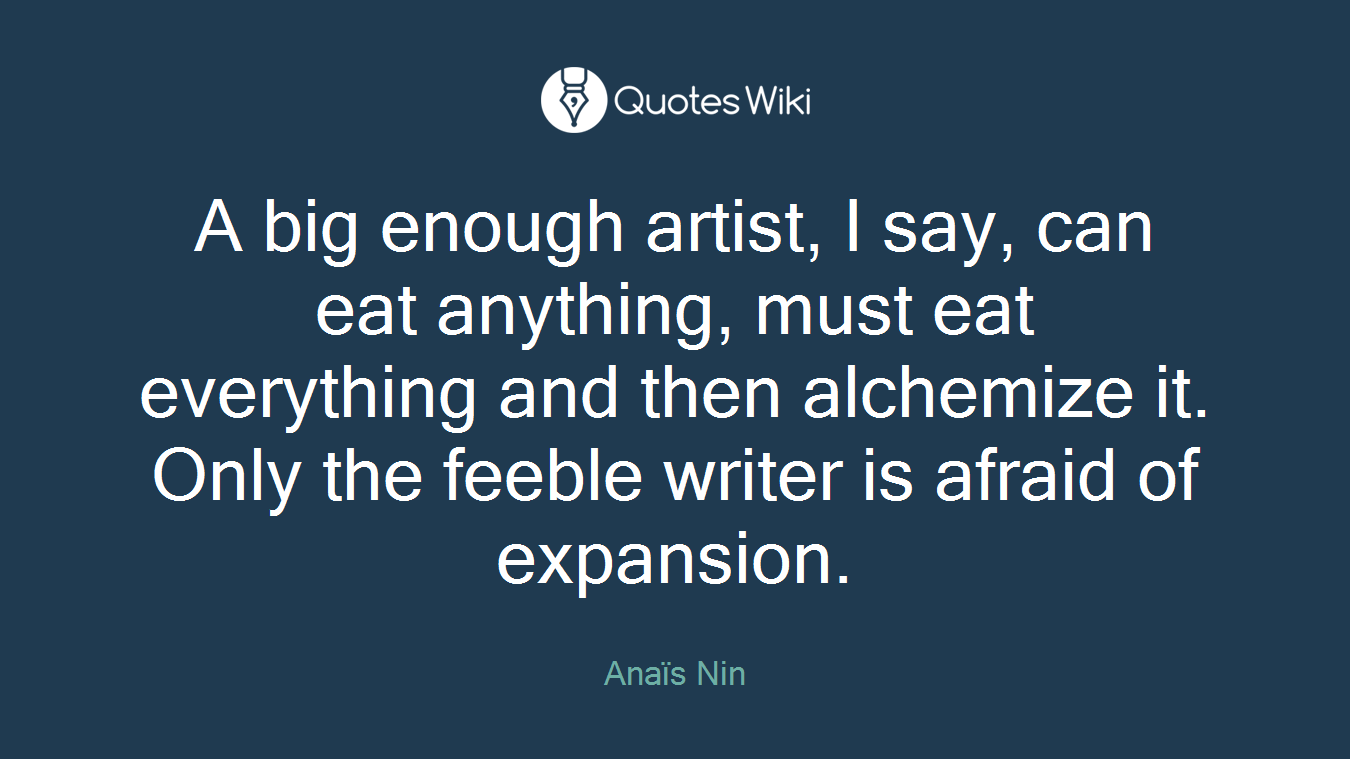 A big enough artist, I say, can eat anything, must eat everything and then alchemize it. Only the feeble writer is afraid of expansion.