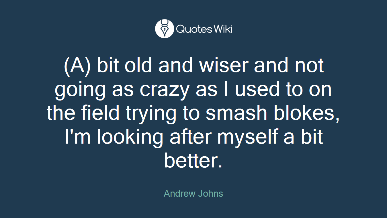 (A) bit old and wiser and not going as crazy as I used to on the field trying to smash blokes, I'm looking after myself a bit better.