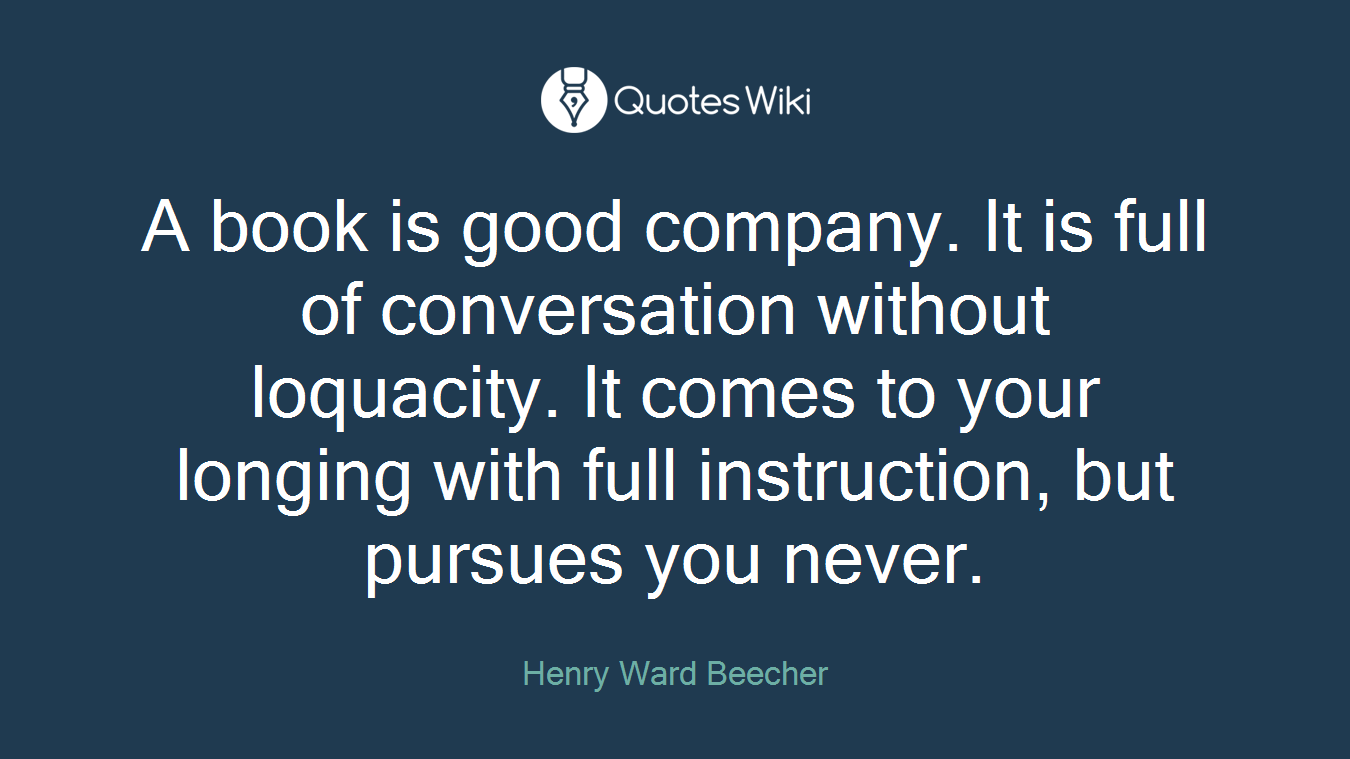 A book is good company. It is full of conversation without loquacity. It comes to your longing with full instruction, but pursues you never.