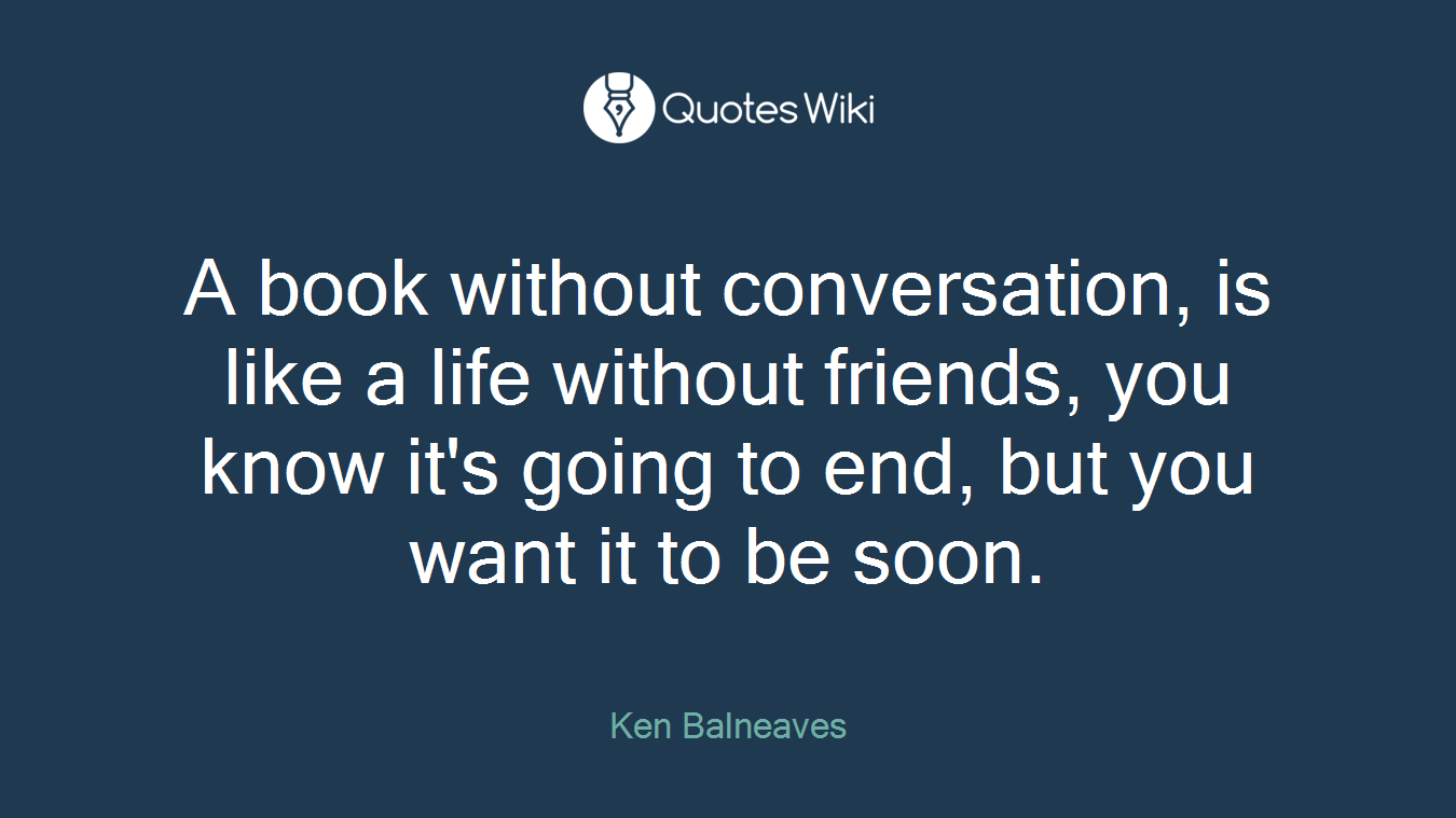 A book without conversation, is like a life without friends, you know it's going to end, but you want it to be soon.