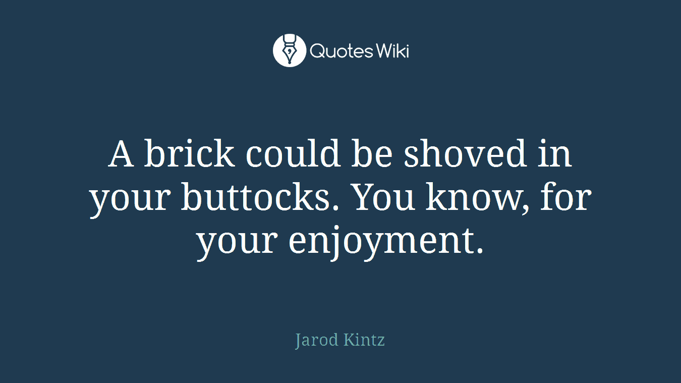 A brick could be shoved in your buttocks. You know, for your enjoyment.