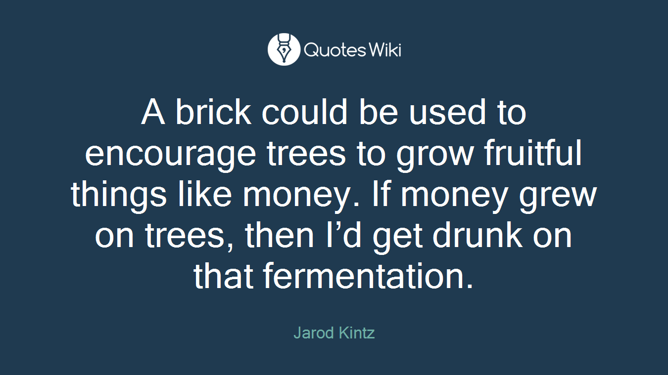A brick could be used to encourage trees to grow fruitful things like money. If money grew on trees, then I’d get drunk on that fermentation.