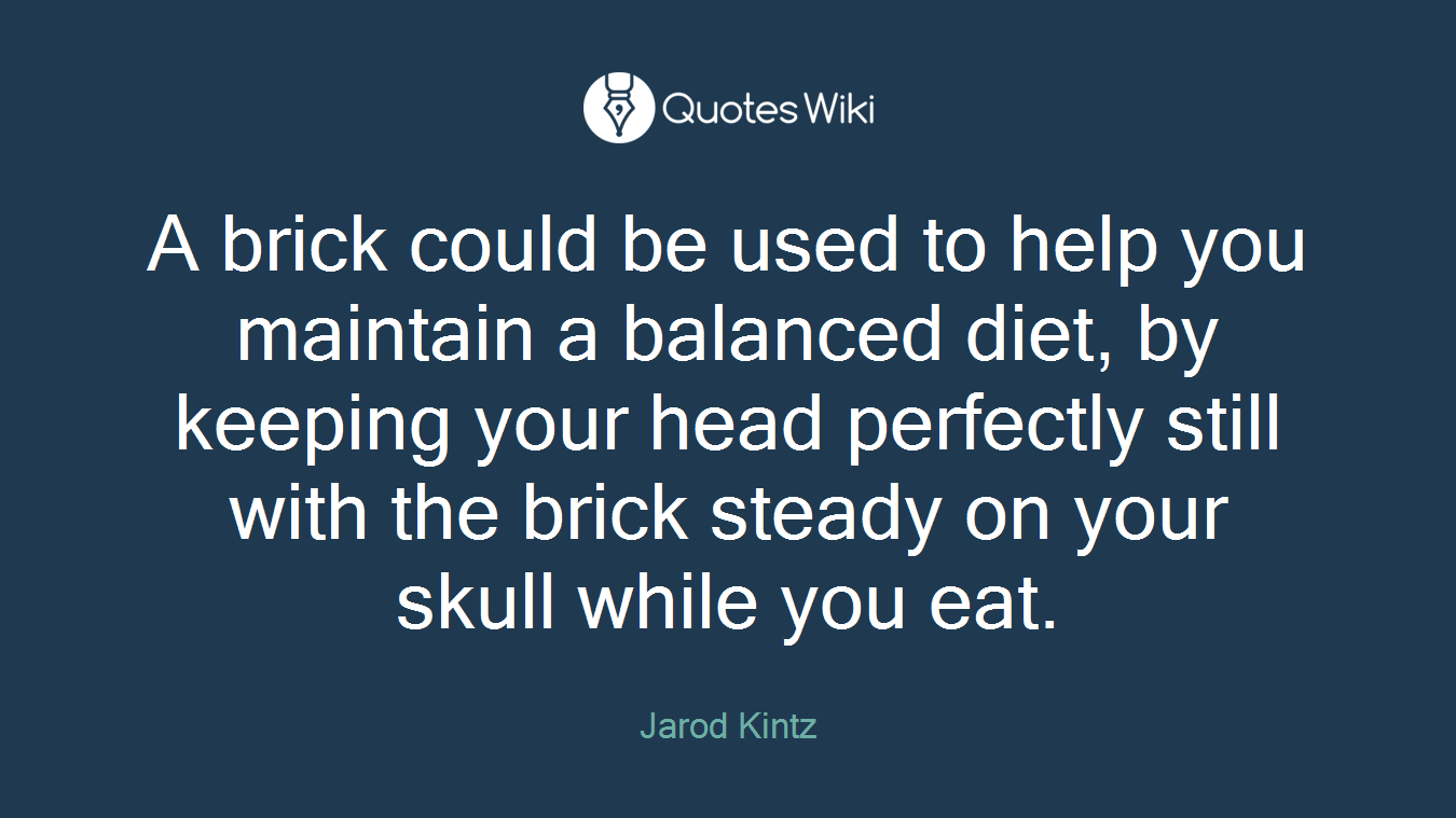 A brick could be used to help you maintain a balanced diet, by keeping your head perfectly still with the brick steady on your skull while you eat.