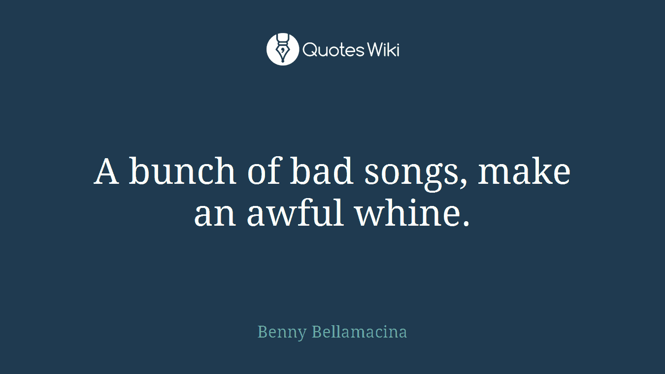 A bunch of bad songs, make an awful whine.