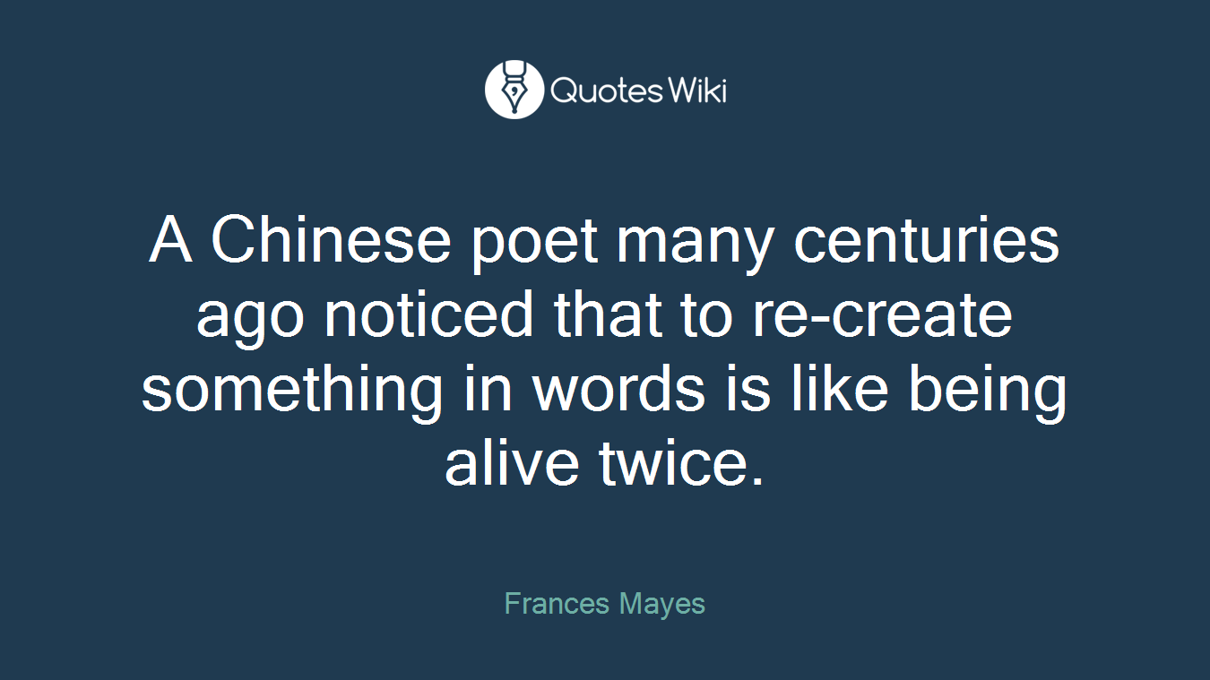 A Chinese poet many centuries ago noticed that to re-create something in words is like being alive twice.