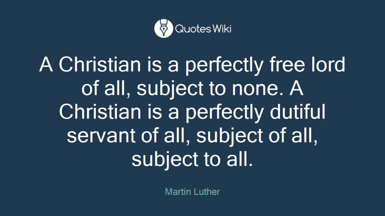 A Christian is a perfectly free lord of all, subject to none. A Christian is a perfectly dutiful servant of all, subject of all, subject to all.