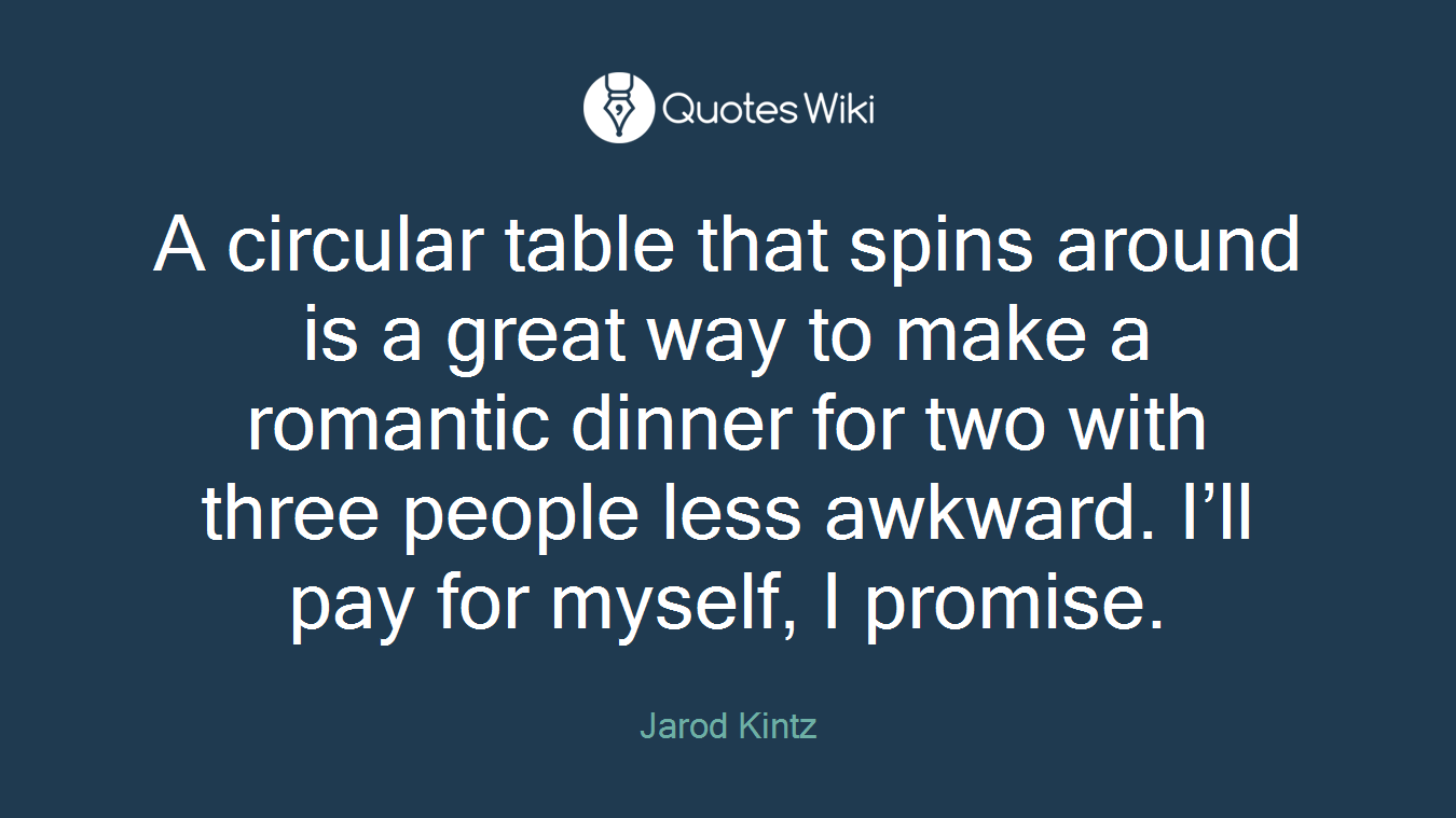 A circular table that spins around is a great way to make a romantic dinner for two with three people less awkward. I’ll pay for myself, I promise.