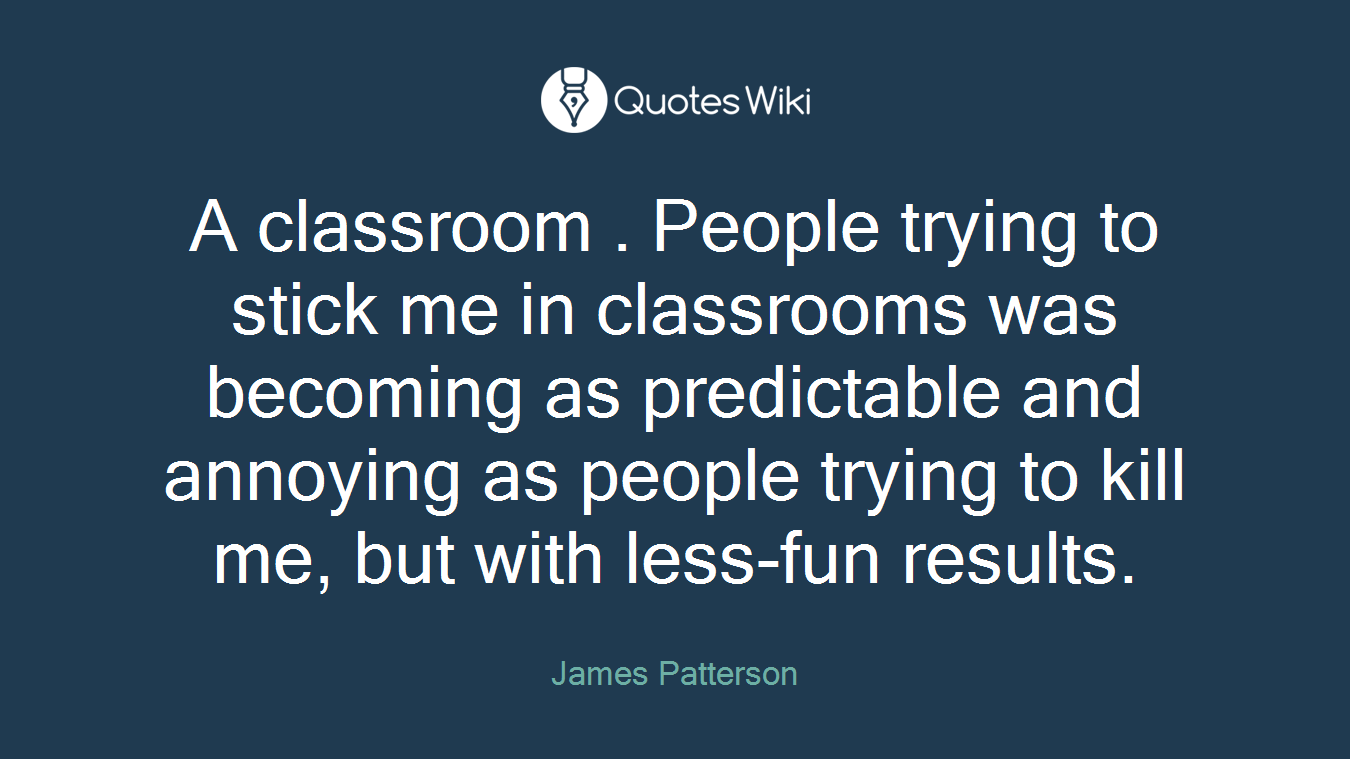 A classroom . People trying to stick me in classrooms was becoming as predictable and annoying as people trying to kill me, but with less-fun results.