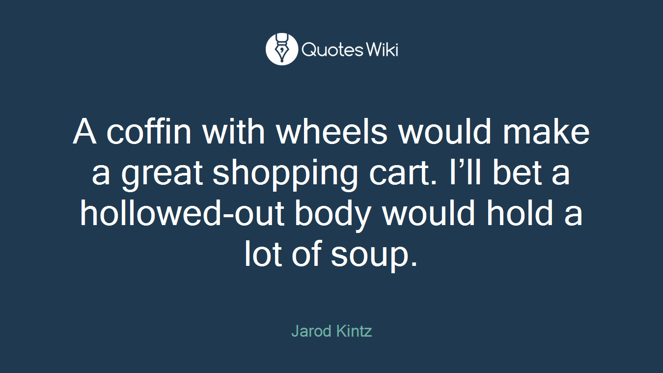 A coffin with wheels would make a great shopping cart. I’ll bet a hollowed-out body would hold a lot of soup.