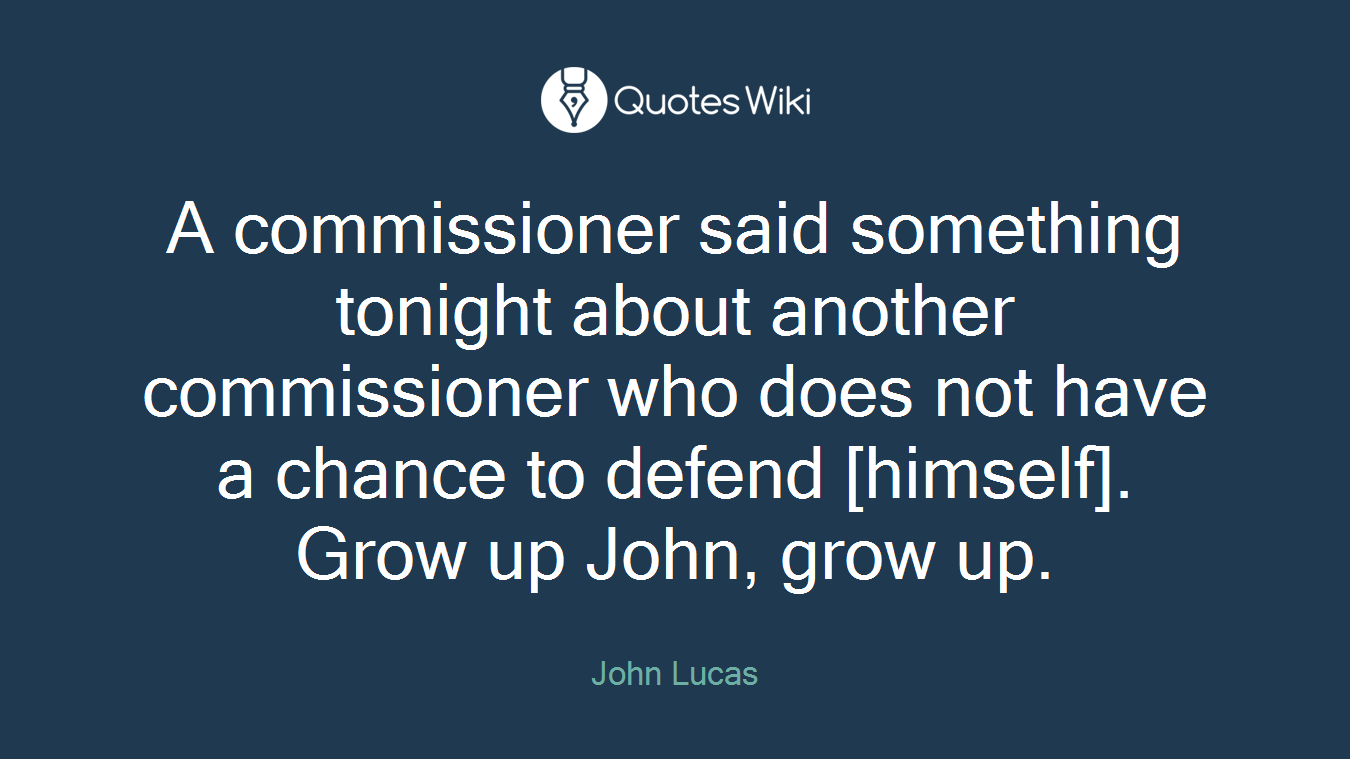 A commissioner said something tonight about another commissioner who does not have a chance to defend [himself]. Grow up John, grow up.
