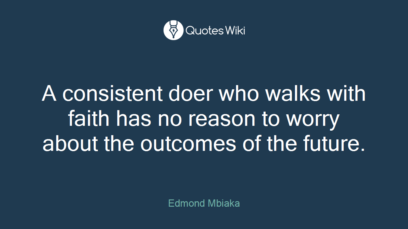 A consistent doer who walks with faith has no reason to worry about the outcomes of the future.