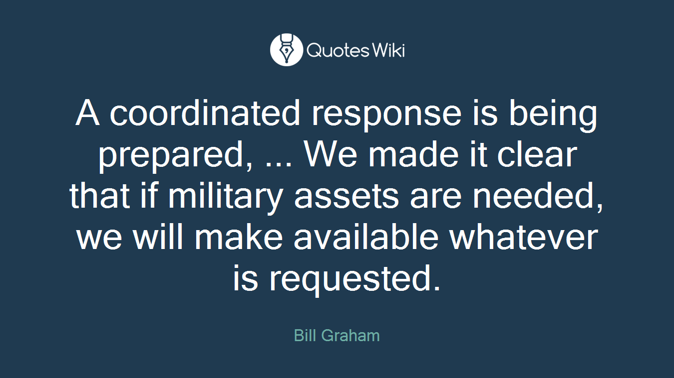A coordinated response is being prepared, ... We made it clear that if military assets are needed, we will make available whatever is requested.