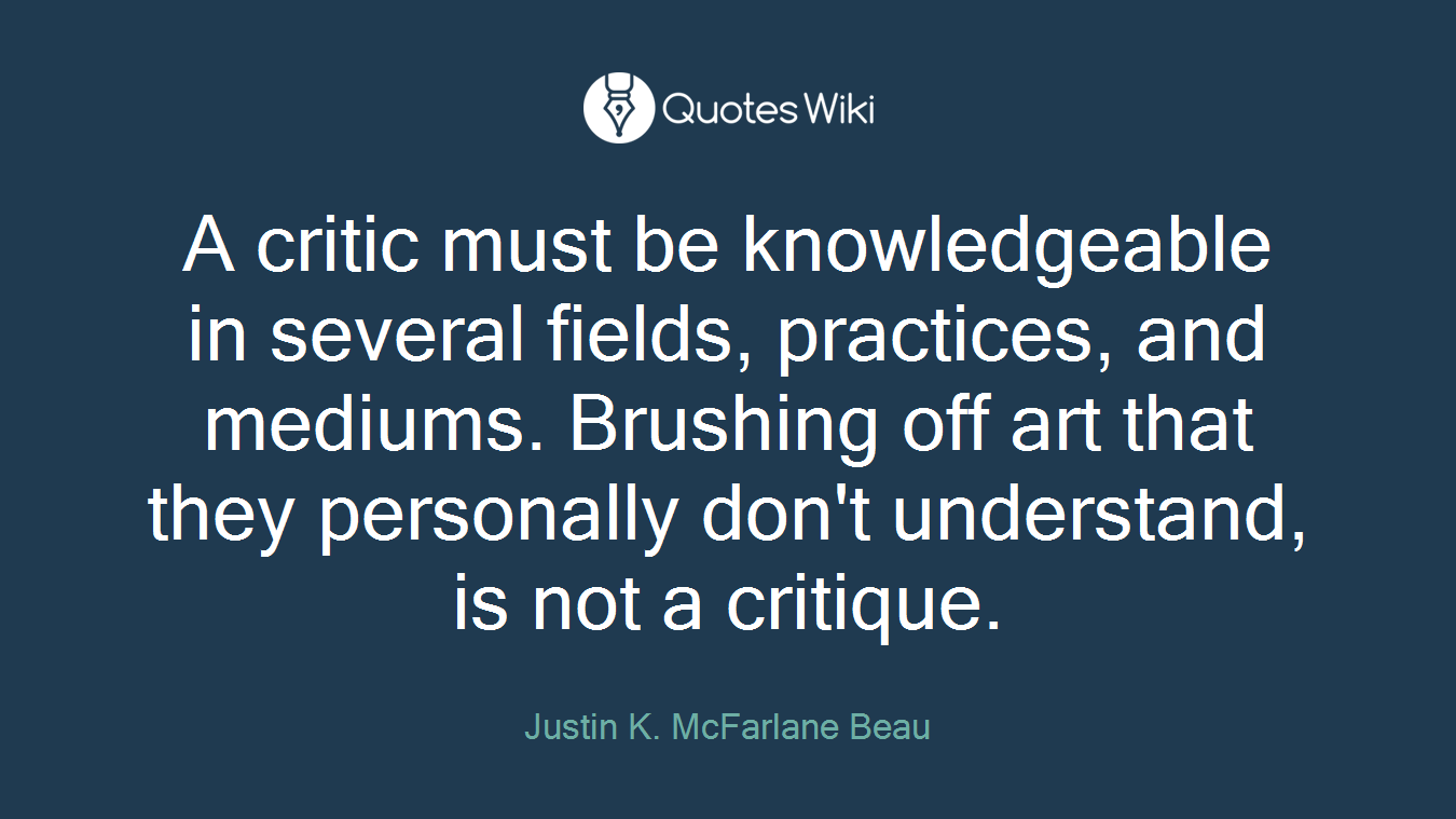 A critic must be knowledgeable in several fields, practices, and mediums. Brushing off art that they personally don't understand, is not a critique.