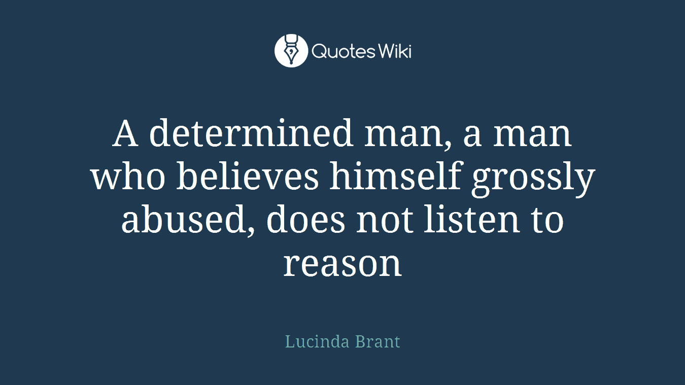 A determined man, a man who believes himself grossly abused, does not listen to reason