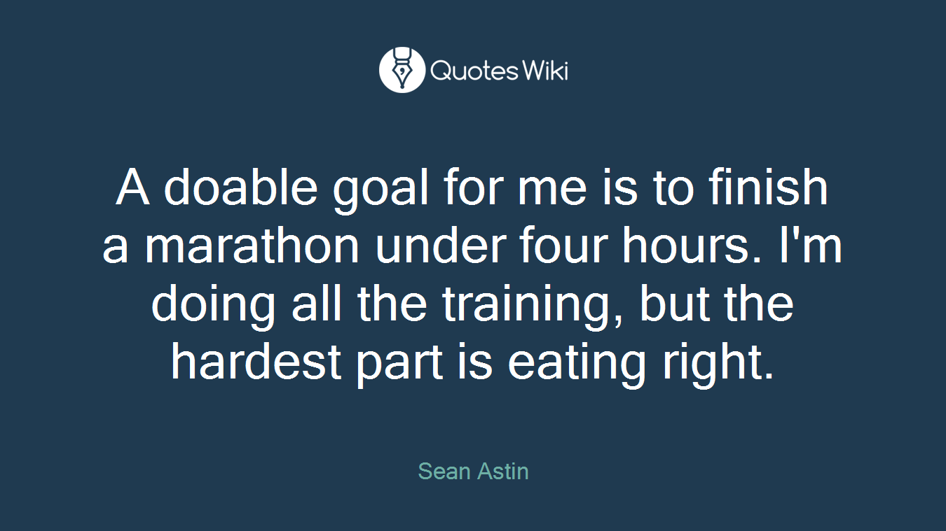 A doable goal for me is to finish a marathon under four hours. I'm doing all the training, but the hardest part is eating right.