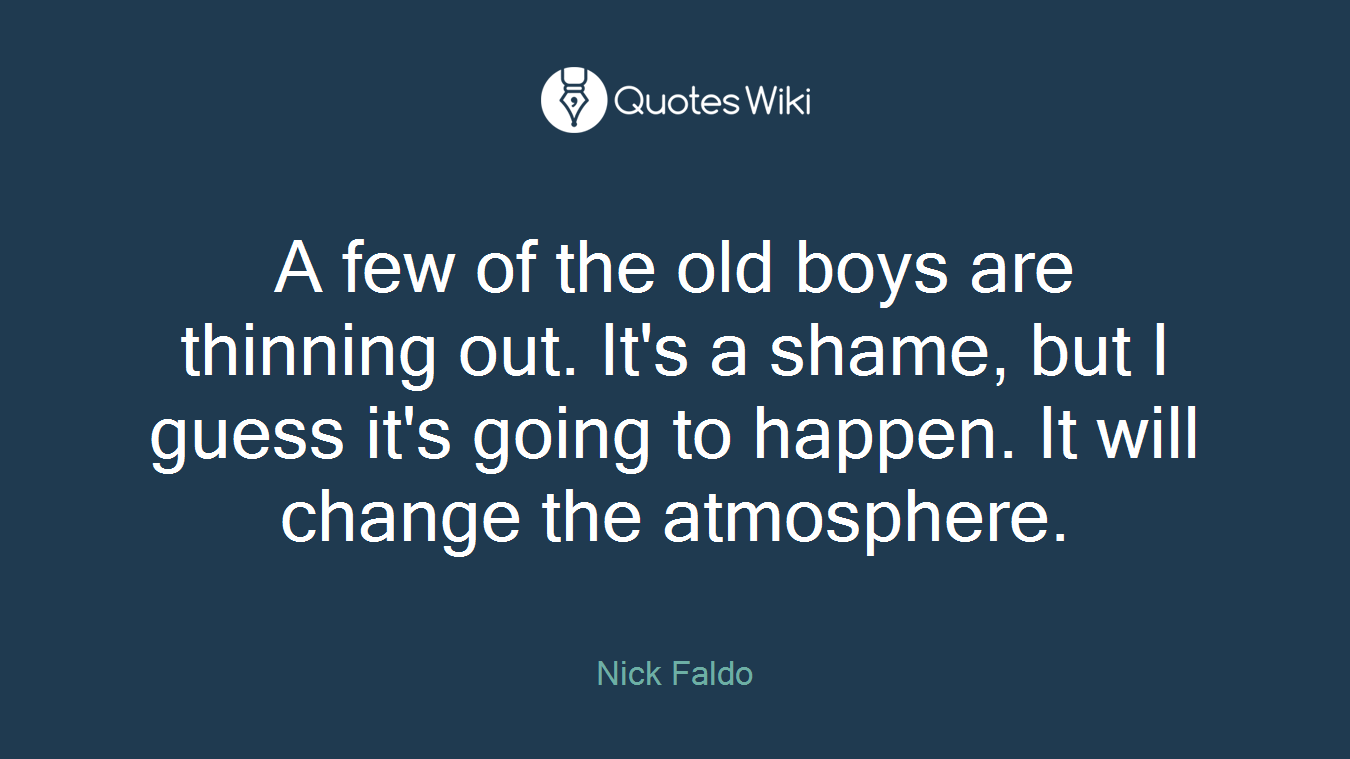 A few of the old boys are thinning out. It's a shame, but I guess it's going to happen. It will change the atmosphere.