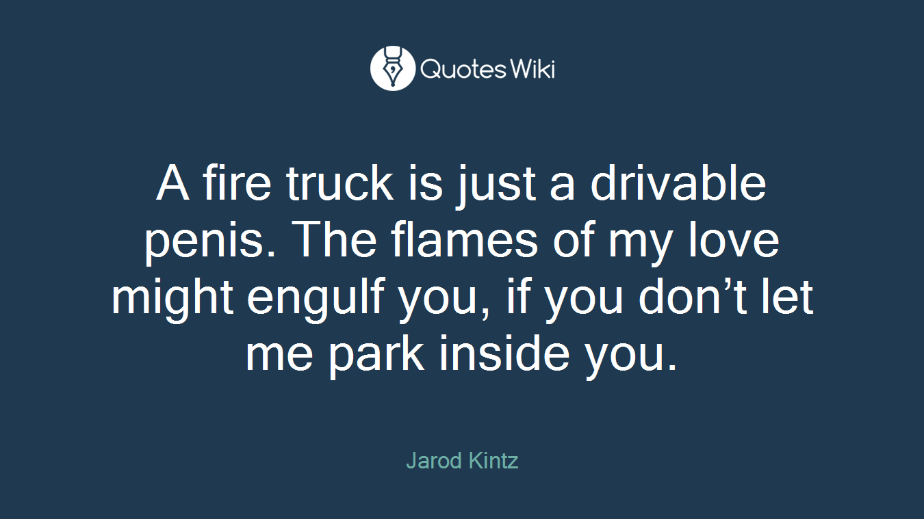 A fire truck is just a drivable penis. The flames of my love might engulf you, if you don’t let me park inside you.