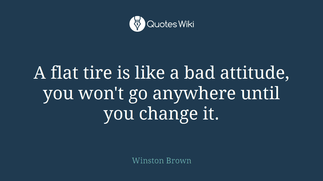 A flat tire is like a bad attitude, you won't go anywhere until you change it.