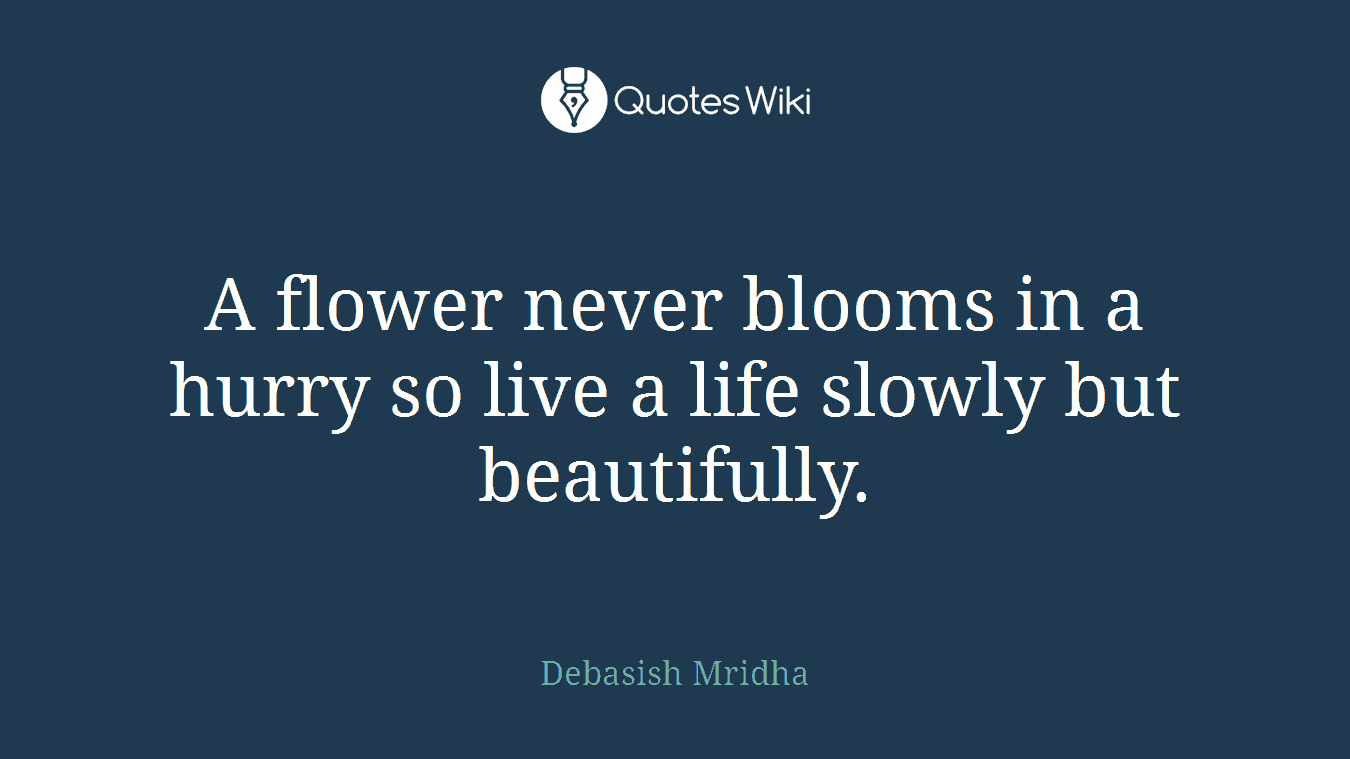 A flower never blooms in a hurry so live a life slowly but beautifully.