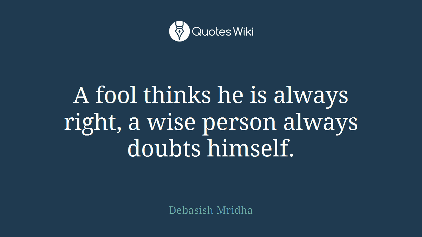 A fool thinks he is always right, a wise person always doubts himself.