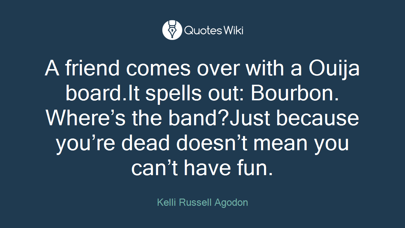 A friend comes over with a Ouija board.It spells out: Bourbon. Where’s the band?Just because you’re dead doesn’t mean you can’t have fun.