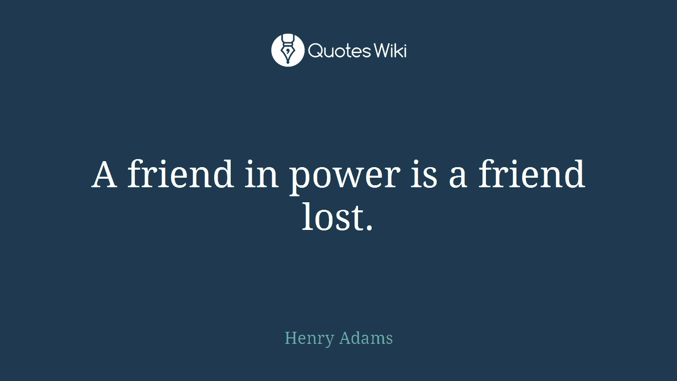 A friend in power is a friend lost.
