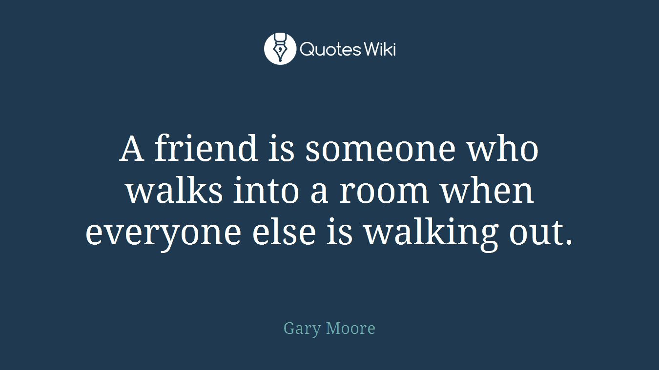 A friend is someone who walks into a room when everyone else is walking out.