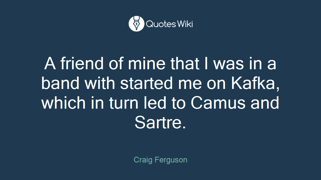 A friend of mine that I was in a band with started me on Kafka, which in turn led to Camus and Sartre.