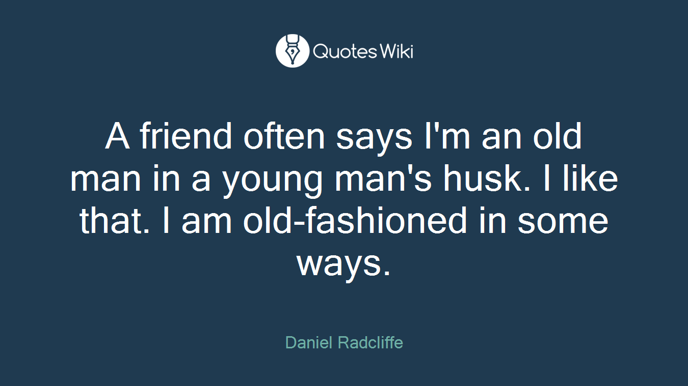A friend often says I'm an old man in a young man's husk. I like that. I am old-fashioned in some ways.