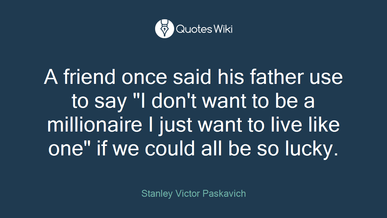 A friend once said his father use to say "I don't want to be a millionaire I just want to live like one" if we could all be so lucky.