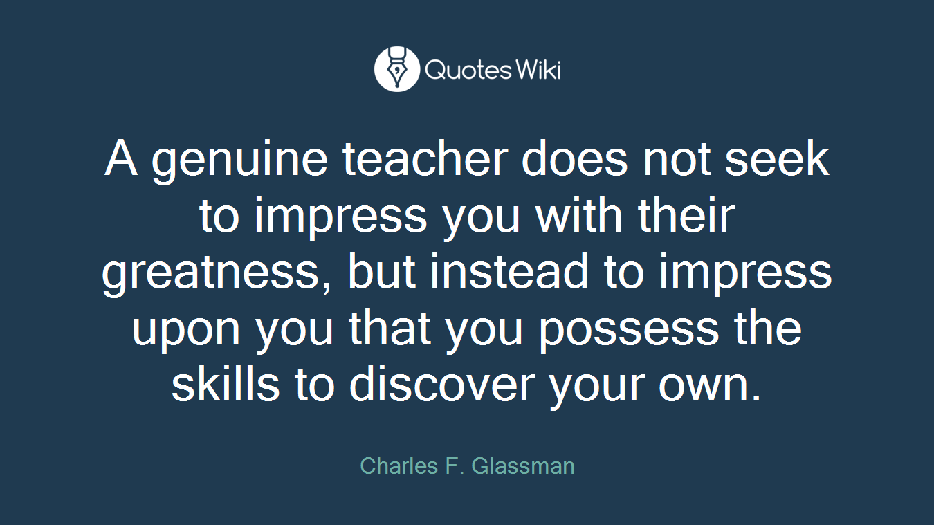 A genuine teacher does not seek to impress you with their greatness, but instead to impress upon you that you possess the skills to discover your own.