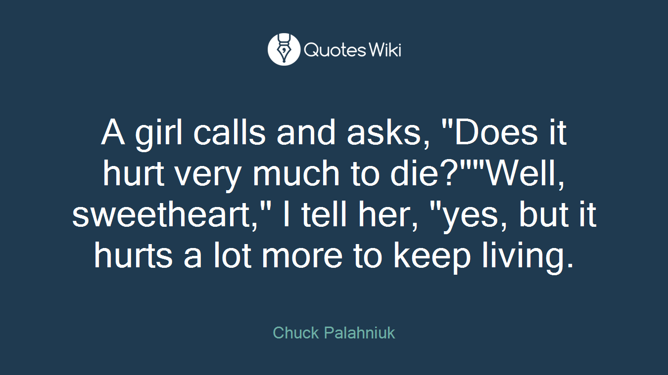 A girl calls and asks, "Does it hurt very much to die?""Well, sweetheart," I tell her, "yes, but it hurts a lot more to keep living.