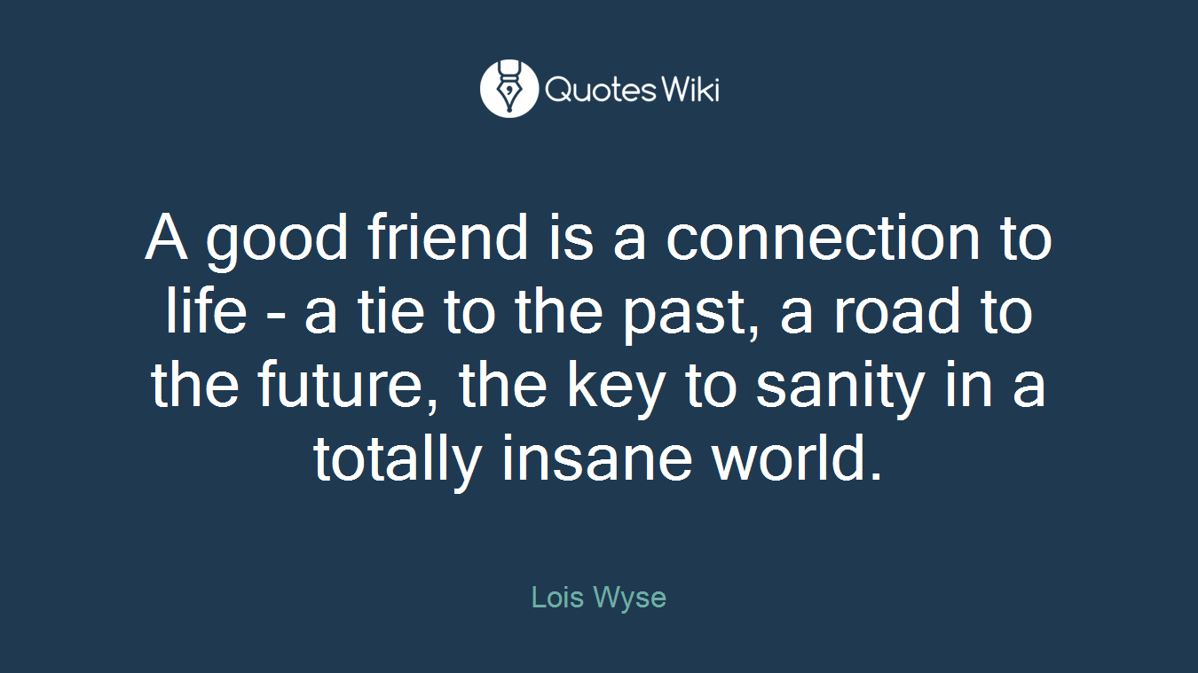 A good friend is a connection to life - a tie to the past, a road to the future, the key to sanity in a totally insane world.