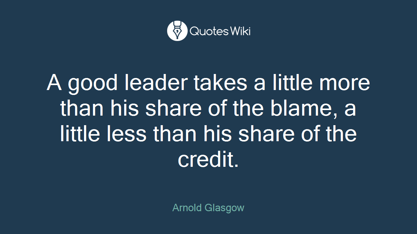 A good leader takes a little more than his share of the blame, a little less than his share of the credit.