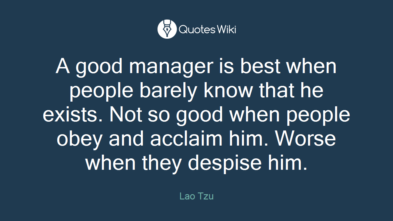 A good manager is best when people barely know that he exists. Not so good when people obey and acclaim him. Worse when they despise him.
