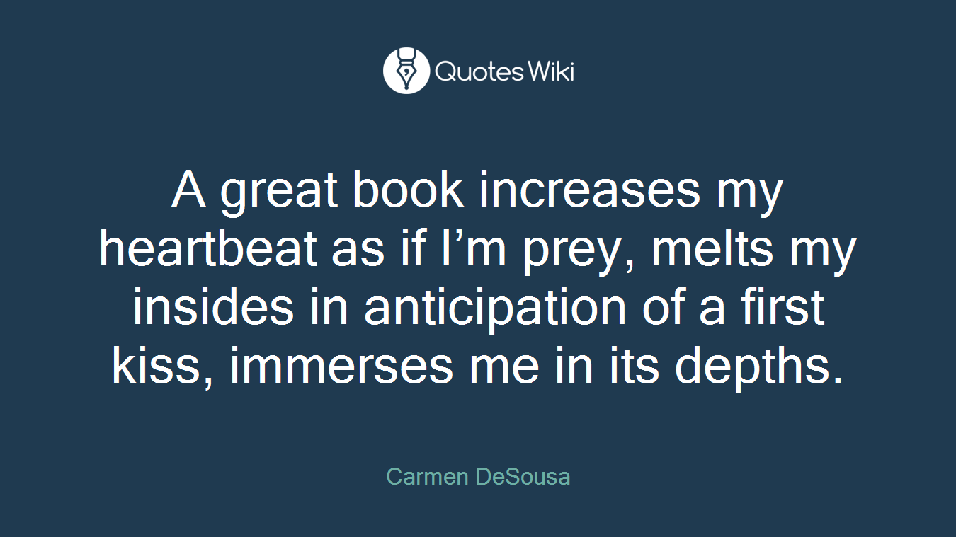 A great book increases my heartbeat as if I’m prey, melts my insides in anticipation of a first kiss, immerses me in its depths.