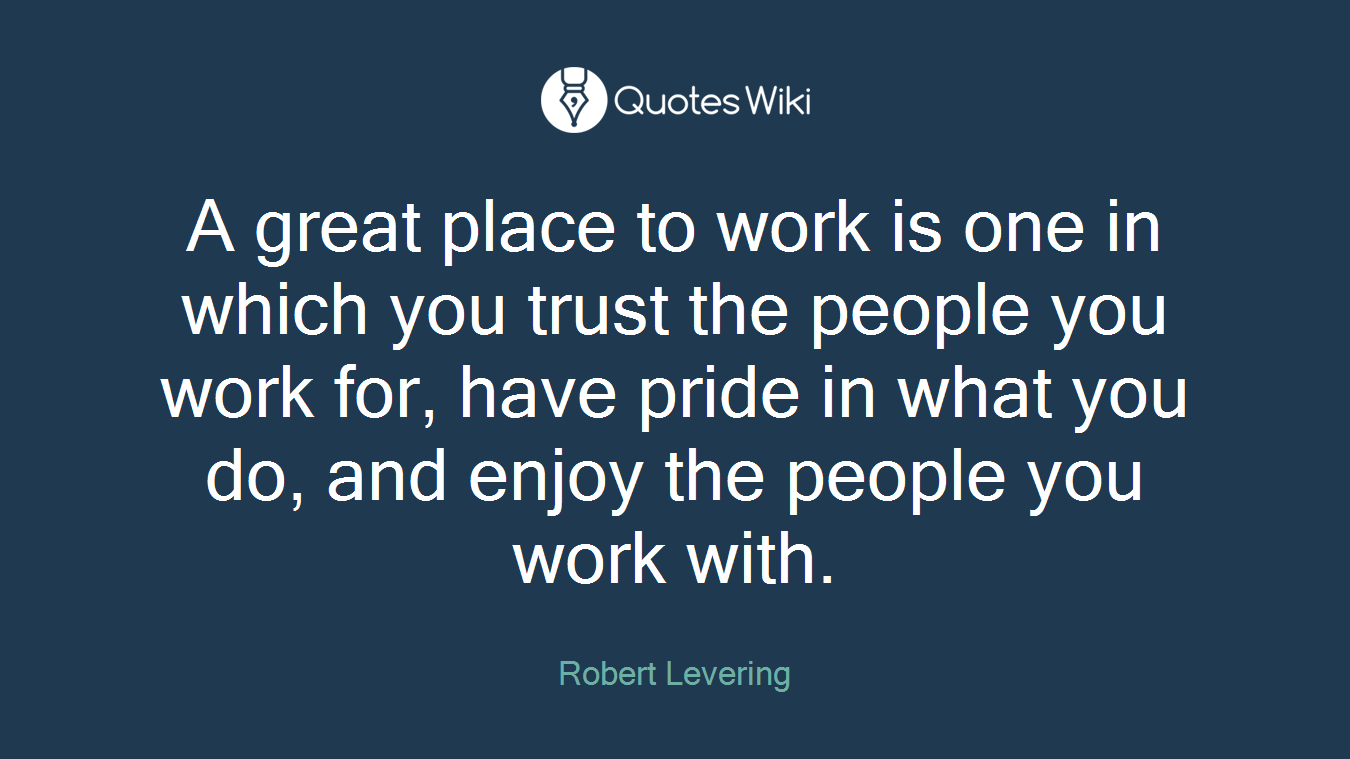 A great place to work is one in which you trust the people you work for, have pride in what you do, and enjoy the people you work with.