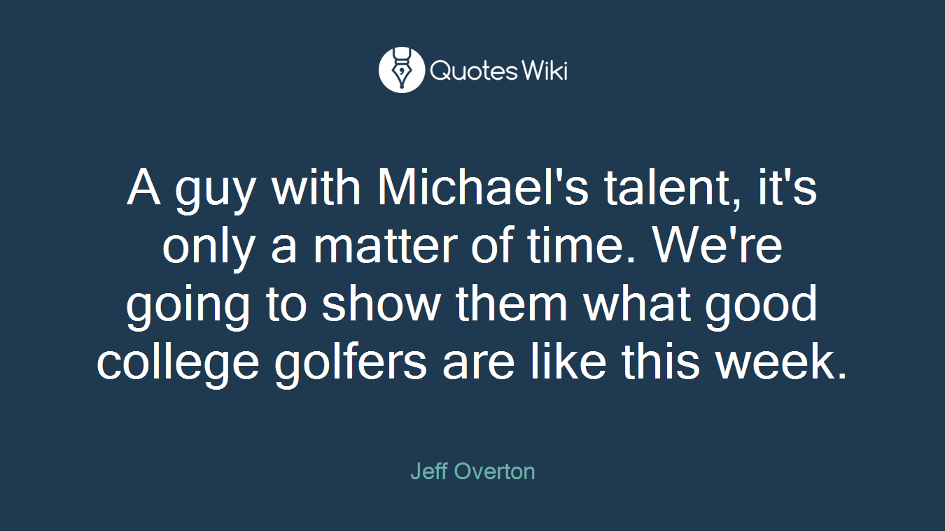 A guy with Michael's talent, it's only a matter of time. We're going to show them what good college golfers are like this week.