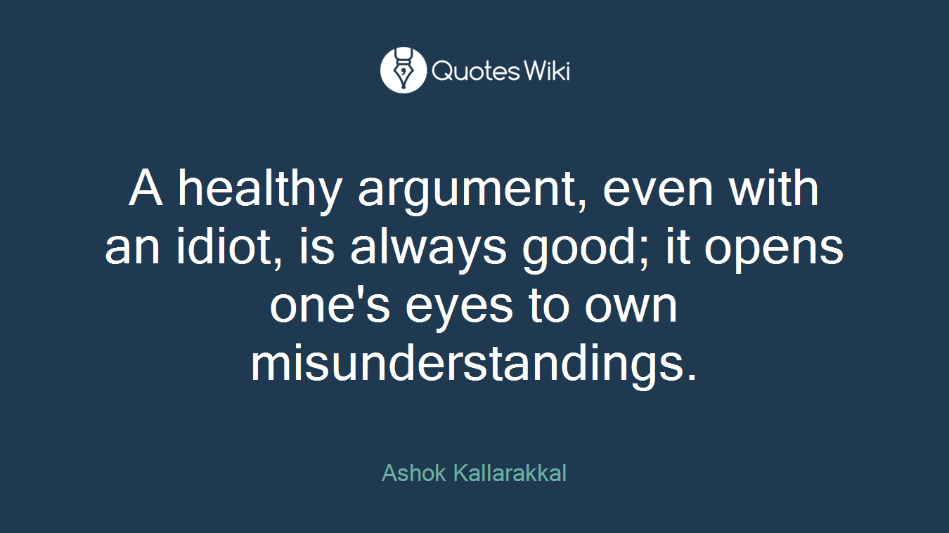 A healthy argument, even with an idiot, is always good; it opens one's eyes to own misunderstandings.