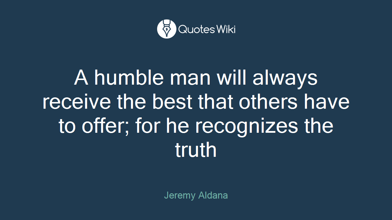A humble man will always receive the best that others have to offer; for he recognizes the truth