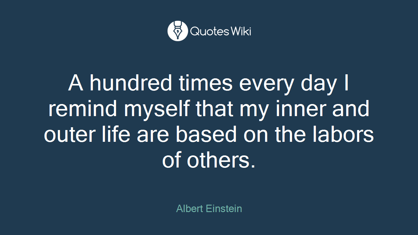 A hundred times every day I remind myself that my inner and outer life are based on the labors of others.